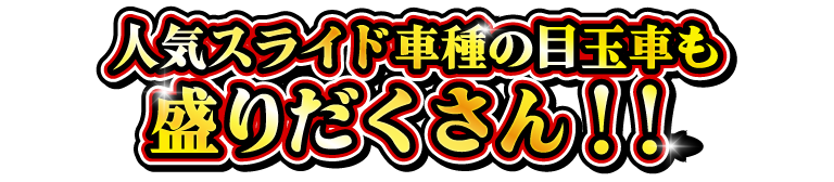 人気スライド車種の目玉車も盛りだくさん！！